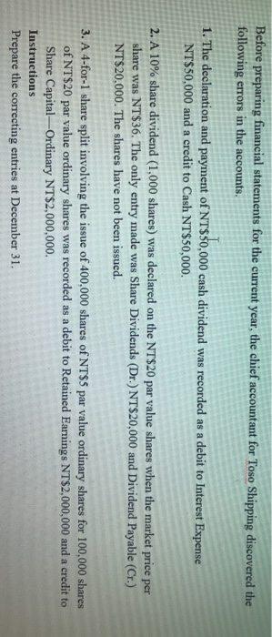 Before preparing financial statements for the current year, the chief accountant for Toso Shipping discovered the
following errors in the accounts,
1. The declaration and payment of NT$50,000 cash dividend was recorded as a debit to Interest Expense
NT$50,000 and a credit to Cash NT$50,000.
2. A 10% share dividend (1,000 shares) was declared on the NT$20 par value shares when the market price per
share was NT$36. The only entry made was Share Dividends (Dr.) NT$20,000 and Dividend Payable (Cr.)
NT$20,000. The shares have not been issued.
3. A 4-for-1 share split involving the issue of 400,000 shares of NT$5 par value ordinary shares for 100,000 shares
of NT$20 par value ordinary shares was recorded as a debit to Retained Earnings NT$2,000,000 and a credit to
Share Capital-Ordinary NT$2,000,000.
Instructions
Prepare the correcting entries at December 31.

