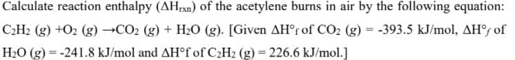 Calculate reaction enthalpy (AHEXN) of the acetylene burns in air by the following equation:
C2H2 (g) +O2 (g) →CO2 (g) + H2O (g). [Given AH°r of CO2 (g) = -393.5 kJ/mol, AHs of
H2O (g) = -241.8 kJ/mol and AH°f of C2H2 (g) = 226.6 kJ/mol.]
%3D
%3D
