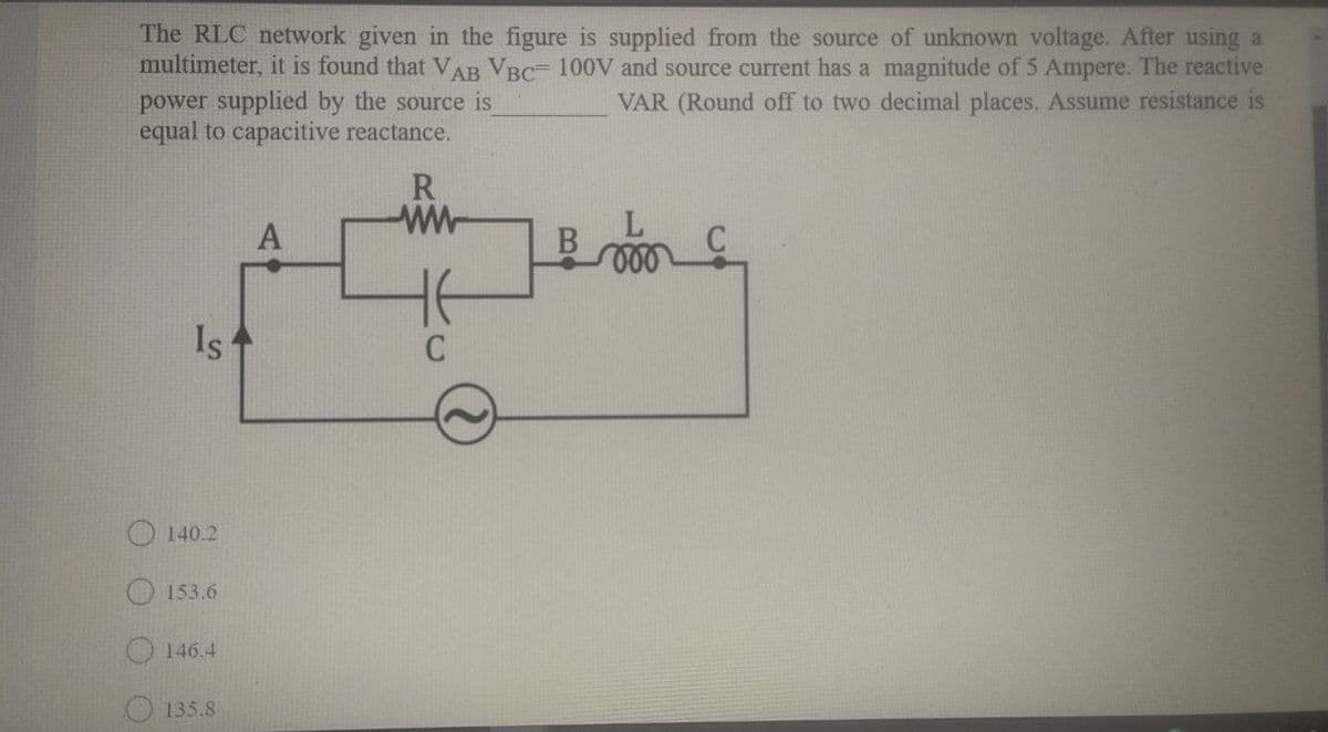 The RLC network given in the figure is supplied from the source of unknown voltage. After using a
multimeter, it is found that VAB VBC 100V and source current has a magnitude of 5 Ampere. The reactive
power supplied by the source is
equal to capacitive reactance.
VAR (Round off to two decimal places. ASsume resistance is
R
Is
140.2
O 153.6
146.4
135.8
