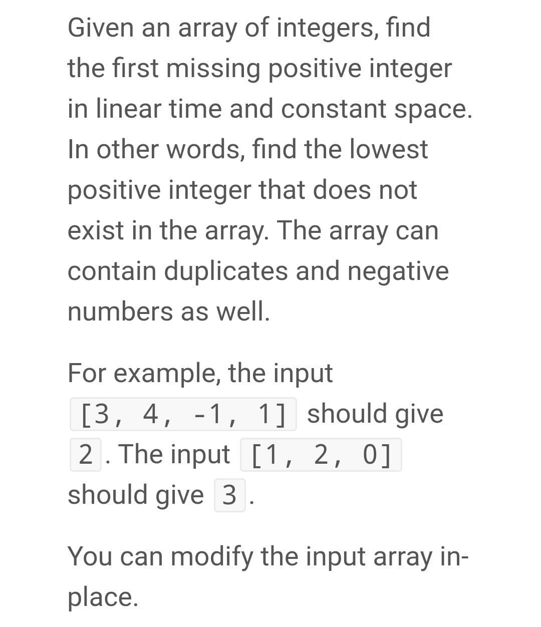Given an array of integers, find
the first missing positive integer
in linear time and constant space.
In other words, find the lowest
positive integer that does not
exist in the array. The array can
contain duplicates and negative
numbers as well.
For example, the input
[3, 4, -1, 1] should give
2. The input [1, 2, 0]
should give 3 .
You can modify the input array in-
place.
