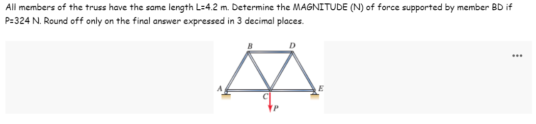 All members of the truss have the same length L=4.2 m. Determine the MAGNITUDE (N) of force supported by member BD if
P=324 N. Round off only on the final answer expressed in 3 decimal places.
B
D
...
A
E
P
