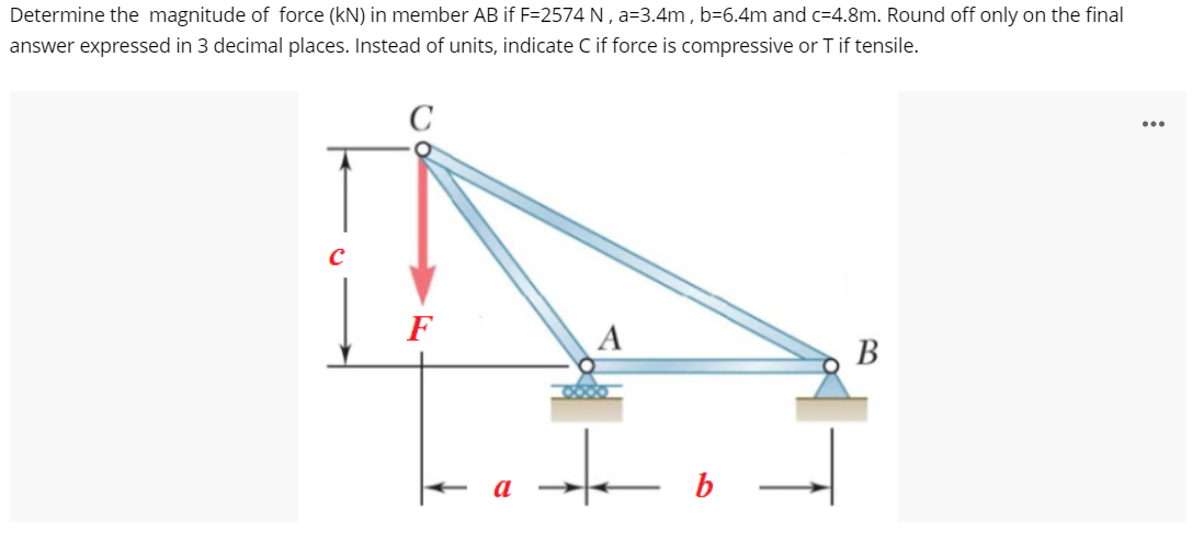 Determine the magnitude of force (kN) in member AB if F=2574 N , a=3.4m , b=6.4m and c=4.8m. Round off only on the final
answer expressed in 3 decimal places. Instead of units, indicate C if force is compressive or T if tensile.
C
...
F
A
В
a
b
