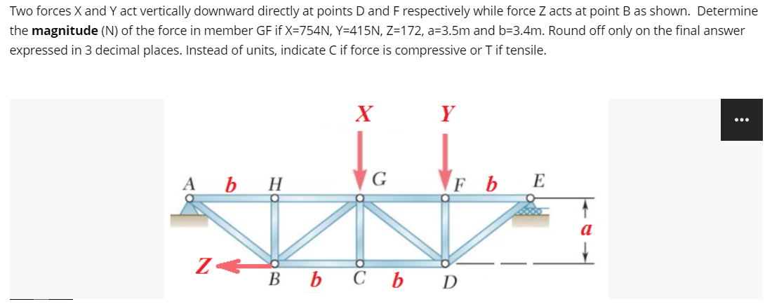 Two forces X and Y act vertically downward directly at points D and F respectively while force Z acts at point B as shown. Determine
the magnitude (N) of the force in member GF if X=754N, Y=415N, Z=172, a=3.5m and b=3.4m. Round off only on the final answer
expressed in 3 decimal places. Instead of units, indicate C if force is compressive or T if tensile.
Y
...
A b H
G
FbE
Bb Cb D
