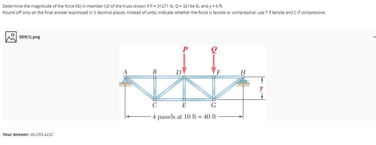 Determine the magnitude of the force (Ib) in member CD of the truss shown if P = 31271 Ib, Q = 32194 lb, and y = 6 ft.
Round off only on the final answer expressed in 3 decimal places. Instead of units, indicate whether the force is tensile or compressive: use T if tensile and C if compressive.
059(1).png
P
В
D
F
C
E
G
4 panels at 10 ft = 40 ft
Your Answer: 46,033.422c

