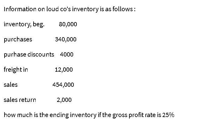 Information on loud co's inventory is as follows:
inventory, beg.
80,000
purchases
340,000
purhase discounts 4000
freight in
12,000
sales
454,000
sales return
2,000
how much is the ending inventory if the gross profit rate is 25%
