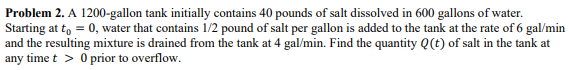 Problem 2. A 1200-gallon tank initially contains 40 pounds of salt dissolved in 600 gallons of water.
Starting at to = 0, water that contains 1/2 pound of salt per gallon is added to the tank at the rate of 6 gal/min
and the resulting mixture is drained from the tank at 4 gal/min. Find the quantity Q(t) of salt in the tank at
any time t > 0 prior to overflow.
