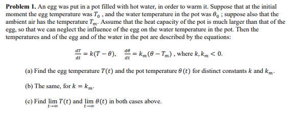 Problem 1. An egg was put in a pot filled with hot water, in order to warm it. Suppose that at the initial
moment the egg temperature was T, , and the water temperature in the pot was 6, ; suppose also that the
ambient air has the temperature Tm. Assume that the heat capacity of the pot is much larger than that of the
egg, so that we can neglect the influence of the egg on the water temperature in the pot. Then the
temperatures and of the egg and of the water in the pot are described by the equations:
" = k(T – 0),
= Km (0 – Tm) , where k, km < 0.
dt
(a) Find the egg temperature T(t) and the pot temperature 0 (t) for distinct constants k and km.
(b) The same, for k = km:
(c) Find lim T(t) and lim 0(t) in both cases above.
