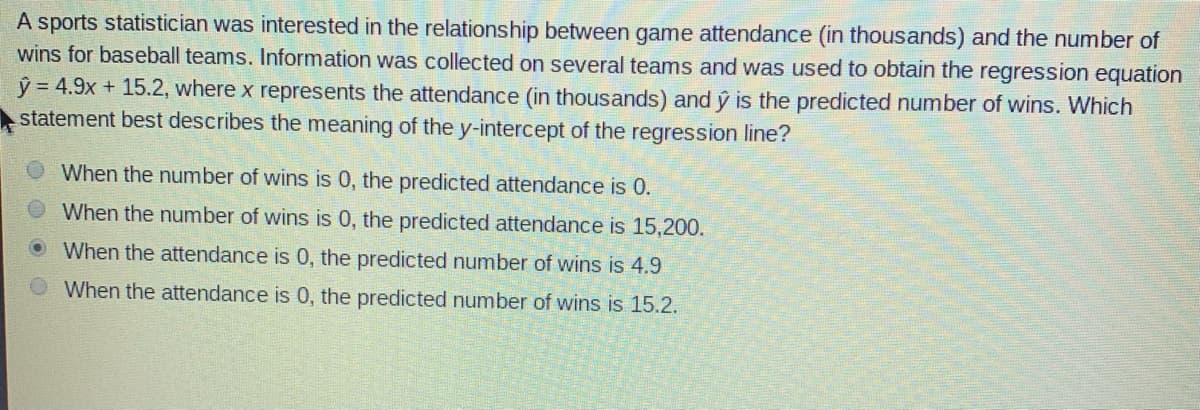 A sports statistician was interested in the relationship between game attendance (in thousands) and the number of
wins for baseball teams. Information was collected on several teams and was used to obtain the regression equation
ý = 4.9x + 15.2, where x represents the attendance (in thousands) and ý is the predicted number of wins. Which
statement best describes the meaning of the y-intercept of the regression line?
When the number of wins is 0, the predicted attendance is 0.
When the number of wins is 0, the predicted attendance is 15,200.
When the attendance is 0, the predicted number of wins is 4.9
When the attendance is 0, the predicted number of wins is 15.2.
