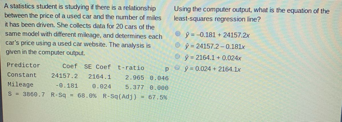 A statistics student is studying if there is a relationship
between the price of a used car and the number of miles
Using the computer output, what is the equation of the
least-squares regression line?
it has been driven. She collects data for 20 cars of the
ý = -0.181 + 24157.2x
same model with different mileage, and determines each
car's price using a used car website. The analysis is
ý = 24157.2 -0.181x
given in the computer output.
ý = 2164.1 + 0.024x
Predictor
Coef SE Coef
t-ratio
Oŷ = 0.024 + 2164.1x
Constant
24157.2
2164.1
2.965 0.046
Mileage
-0.181
0.024
5.377 0.000
S 3860.7 R-Sq = 68.0% R-Sq(Adj)
= 67.5%
