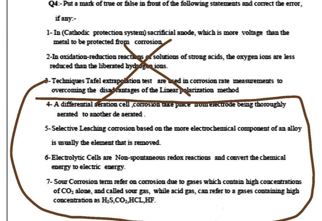 Q4:-Put a mark of true or false in front of the following statements and correct the error,
if any.-
1-In (Cathodic protection system) sacrificial anode, which is more voltage than the
metal to be protected from corrosion
2-In oxidation-reduction reactions solutions of strong acids, the oxygen ions are less
reduced than the liberated hydrogen ions.
-Techniques Tafel extrapolation test are used in corrosion rate measurements to
overcoming the disadvantages of the Linear polarization method
4-A differential deration cell,corrosion take place nom electrode being thoroughly
aerated to another de aerated.
5-Selective Leaching corrosion based on the more electrochemical component of an alloy
is usually the element that is removed.
6-Electrolytic Cells are Non-spontaneous redox reactions and convert the chemical
energy to electric energy.
7-Sour Corrosion term refer on corrosion due to gases which contain high concentrations
of CO₂ alone, and called sour gas, while acid gas, can refer to a gases containing high
concentration as H₂S,CO₂,HCL.HF.