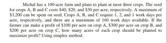 Michal has a 100-acre farm and plans to plant at most three crops. The seed
for crops A, B and C costs $40, $20, and $30 per acre, respectively. A maximum of
$3,200 can be spent on seed. Crops A, B, and C require 1, 2, and 1 work days per
acre, respectively, and there are a maximum of 160 work days available. If the
farmer can make a profit of $100 per acre on crop A, $300 per acre on crop B, and
$200 per acre on crop C, how many acres of each crop should be planted to
maximize profit? Using simplex method.