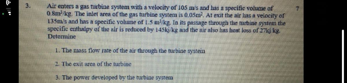 3.
Air enters a gas turbine system with a velocity of 105 m/s and has a specific volume of
0.8mkg. The inlet area of the gas turbine system is 0.05m. At exit the air has a velocity of
135m/s and has a specific volume of L.5 m/kg. In its passage through the rurbine system the
specific enthalpy of the air is reduced by 145kj/kg and the air also has heat loss of 27kj kg.
Determine
7.
1. The mass flow rate of the air through the turbine system
2 The exit area of the turbine
3. The power developed by the turbine systenm
