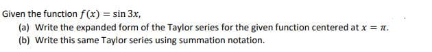 Given the function f(x) = sin 3x,
(a) Write the expanded form of the Taylor series for the given function centered at x = n.
(b) Write this same Taylor series using summation notation.
