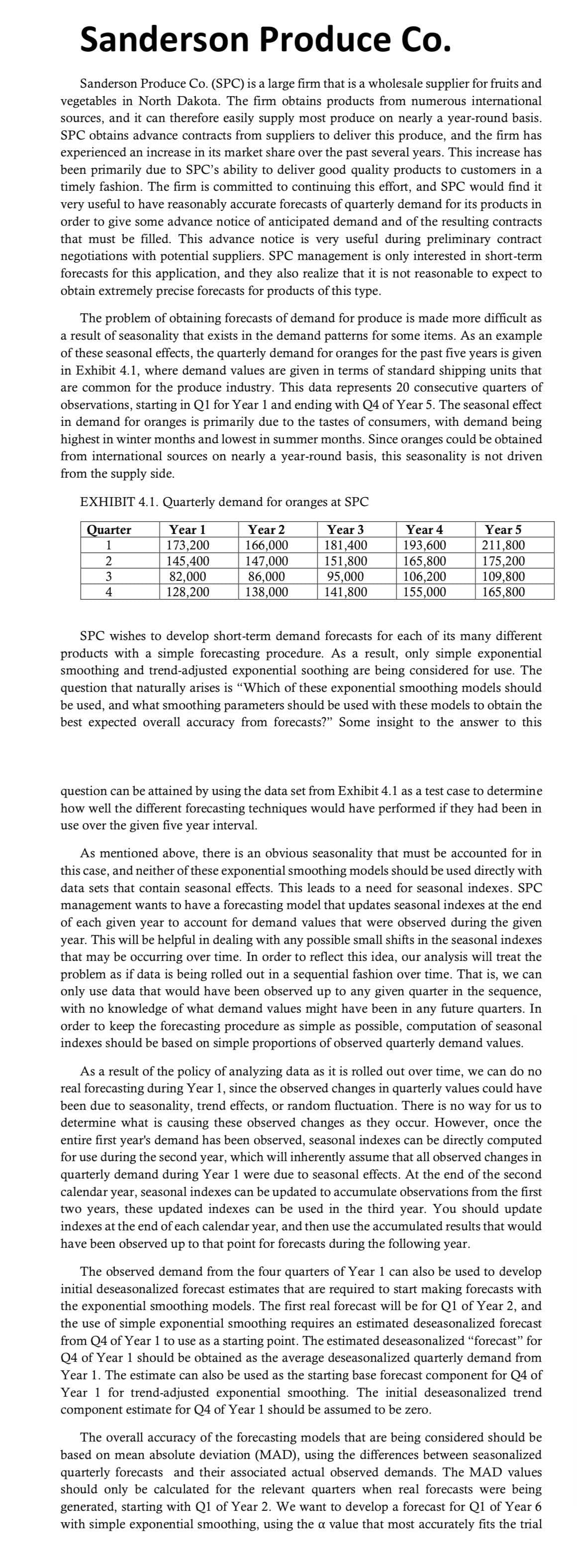 Sanderson Produce Co.
Sanderson Produce Co. (SPC) is a large firm that is a wholesale supplier for fruits and
vegetables in North Dakota. The firm obtains products from numerous international
sources, and it can therefore easily supply most produce on nearly a year-round basis.
SPC obtains advance contracts from suppliers to deliver this produce, and the firm has
experienced an increase in its market share over the past several years. This increase has
been primarily due to SPC's ability to deliver good quality products to customers in a
timely fashion. The firm is committed to continuing this effort, and SPC would find it
very useful to have reasonably accurate forecasts of quarterly demand for its products in
order to give some advance notice of anticipated demand and of the resulting contracts
that must be filled. This advance notice is very useful during preliminary contract
negotiations with potential suppliers. SPC management is only interested in short-term
forecasts for this application, and they also realize that it is not reasonable to expect to
obtain extremely precise forecasts for products of this type.
The problem of obtaining forecasts of demand for produce is made more difficult as
a result of seasonality that exists in the demand patterns for some items. As an example
of these seasonal effects, the quarterly demand for oranges for the past five years is given
in Exhibit 4.1, where demand values are given in terms of standard shipping units that
are common for the produce industry. This data represents 20 consecutive quarters of
observations, starting in Q1 for Year 1 and ending with Q4 of Year 5. The seasonal effect
in demand for oranges is primarily due to the tastes of consumers, with demand being
highest in winter months and lowest in summer months. Since oranges could be obtained
from international sources on nearly a year-round basis, this seasonality is not driven
from the supply side.
EXHIBIT 4.1. Quarterly demand for oranges at SPC
Quarter
Year 1
Year 2
Year 3
1
173,200
166,000
181,400
2
145,400
147,000
151,800
3
82,000
86,000
95,000
4
128,200
138,000
141,800
Year 4
193,600
165,800
106,200
155,000
Year 5
211,800
175,200
109,800
165,800
SPC wishes to develop short-term demand forecasts for each of its many different
products with a simple forecasting procedure. As a result, only simple exponential
smoothing and trend-adjusted exponential soothing are being considered for use. The
question that naturally arises is "Which of these exponential smoothing models should
be used, and what smoothing parameters should be used with these models to obtain the
best expected overall accuracy from forecasts?" Some insight to the answer to this
question can be attained by using the data set from Exhibit 4.1 as a test case to determine
how well the different forecasting techniques would have performed if they had been in
use over the given five year interval.
As mentioned above, there is an obvious seasonality that must be accounted for in
this case, and neither of these exponential smoothing models should be used directly with
data sets that contain seasonal effects. This leads to a need for seasonal indexes. SPC
management wants to have a forecasting model that updates seasonal indexes at the end
of each given year to account for demand values that were observed during the given
year. This will be helpful in dealing with any possible small shifts in the seasonal indexes
that may be occurring over time. In order to reflect this idea, our analysis will treat the
problem as if data is being rolled out in a sequential fashion over time. That is, we can
only use data that would have been observed up to any given quarter in the sequence,
with no knowledge of what demand values might have been in any future quarters. In
order to keep the forecasting procedure as simple as possible, computation of seasonal
indexes should be based on simple proportions of observed quarterly demand values.
As a result of the policy of analyzing data as it is rolled out over time, we can do no
real forecasting during Year 1, since the observed changes in quarterly values could have
been due to seasonality, trend effects, or random fluctuation. There is no way for us to
determine what is causing these observed changes as they occur. However, once the
entire first year's demand has been observed, seasonal indexes can be directly computed
for use during the second year, which will inherently assume that all observed changes in
quarterly demand during Year 1 were due to seasonal effects. At the end of the second
calendar year, seasonal indexes can be updated to accumulate observations from the first
two years, these updated indexes can be used in the third year. You should update
indexes at the end of each calendar year, and then use the accumulated results that would
have been observed up to that point for forecasts during the following year.
The observed demand from the four quarters of Year 1 can also be used to develop
initial deseasonalized forecast estimates that are required to start making forecasts with
the exponential smoothing models. The first real forecast will be for Q1 of Year 2, and
the use of simple exponential smoothing requires an estimated deseasonalized forecast
from Q4 of Year 1 to use as a starting point. The estimated deseasonalized "forecast" for
Q4 of Year 1 should be obtained as the average deseasonalized quarterly demand from
Year 1. The estimate can also be used as the starting base forecast component for Q4 of
Year 1 for trend-adjusted exponential smoothing. The initial deseasonalized trend
component estimate for Q4 of Year 1 should be assumed to be zero.
The overall accuracy of the forecasting models that are being considered should be
based on mean absolute deviation (MAD), using the differences between seasonalized
quarterly forecasts and their associated actual observed demands. The MAD values
should only be calculated for the relevant quarters when real forecasts were being
generated, starting with Q1 of Year 2. We want to develop a forecast for Q1 of Year 6
with simple exponential smoothing, using the a value that most accurately fits the trial