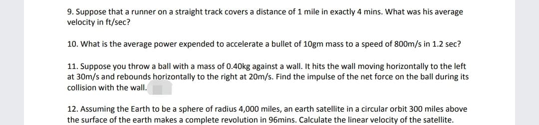 9. Suppose that a runner on a straight track covers a distance of 1 mile in exactly 4 mins. What was his average
velocity in ft/sec?
10. What is the average power expended to accelerate a bullet of 10gm mass to a speed of 800m/s in 1.2 sec?
11. Suppose you throw a ball with a mass of 0.40kg against a wall. It hits the wall moving horizontally to the left
at 30m/s and rebounds horizontally to the right at 20m/s. Find the impulse of the net force on the ball during its
collision with the wall.
12. Assuming the Earth to be a sphere of radius 4,000 miles, an earth satellite in a circular orbit 300 miles above
the surface of the earth makes a complete revolution in 96mins. Calculate the linear velocity of the satellite.

