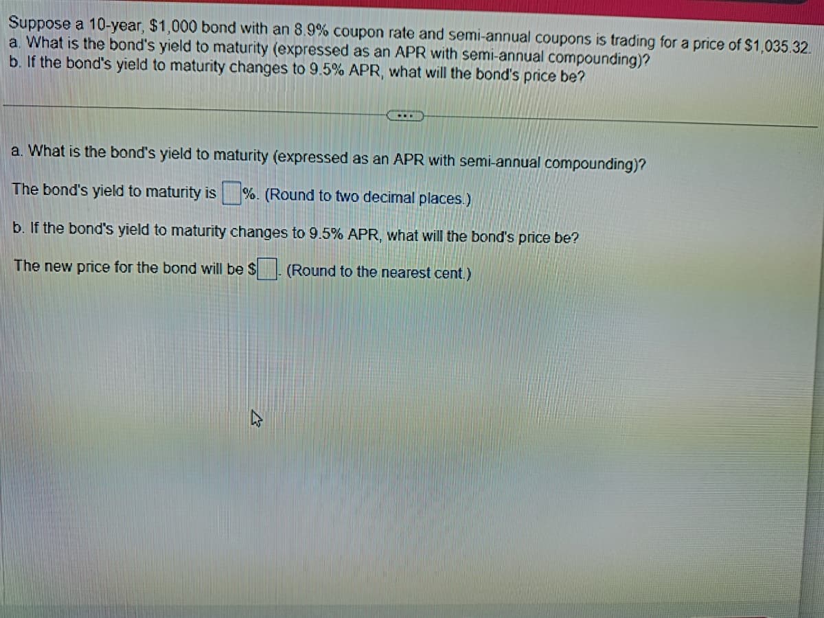 Suppose a 10-year, $1,000 bond with an 8.9% coupon rate and semi-annual coupons is trading for a price of $1,035.32.
a. What is the bond's yield to maturity (expressed as an APR with semi-annual compounding)?
b. If the bond's yield to maturity changes to 9.5% APR, what will the bond's price be?
a. What is the bond's yield to maturity (expressed as an APR with semi-annual compounding)?
The bond's yield to maturity is%. (Round to two decimal places.)
b. If the bond's yield to maturity changes to 9.5% APR, what will the bond's price be?
The new price for the bond will be $. (Round to the nearest cent.)