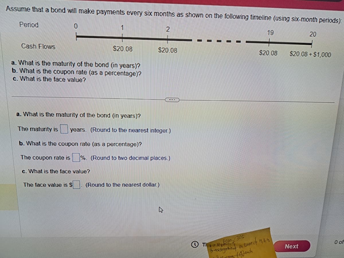 Assume that a bond will make payments every six months as shown on the following timeline (using six-month periods):
0
Period
Cash Flows
1
a. What is the maturity of the bond (in years)?
b. What is the coupon rate (as a percentage)?
c. What is the face value?
c. What is the face value?
$20.08
The face value is $
a. What is the maturity of the bond (in years)?
The maturity is years. (Round to the nearest integer.)
b. What is the coupon rate (as a percentage)?
The coupon rate is %. (Round to two decimal places.)
2
$20.08
(Round to the nearest dollar.)
19
TRE
$20.08
Econ 305
3 assigntent on connect 12, 16, 14
Schriftth
(feach
20
$20.08+$1,000
Next
0 of