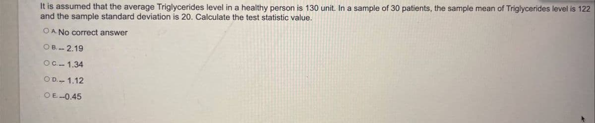 It is assumed that the average Triglycerides level in a healthy person is 130 unit. In a sample of 30 patients, the sample mean of Triglycerides level is 122
and the sample standard deviation is 20. Calculate the test statistic value.
O A No correct answer
O B. 2.19
OC.- 1.34
O D.- 1.12
OE-0.45
