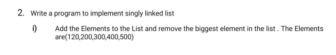 2. Write a program to implement singly linked list
i)
Add the Elements to the List and remove the biggest element in the list. The Elements
are(120,200,300,400,500)
