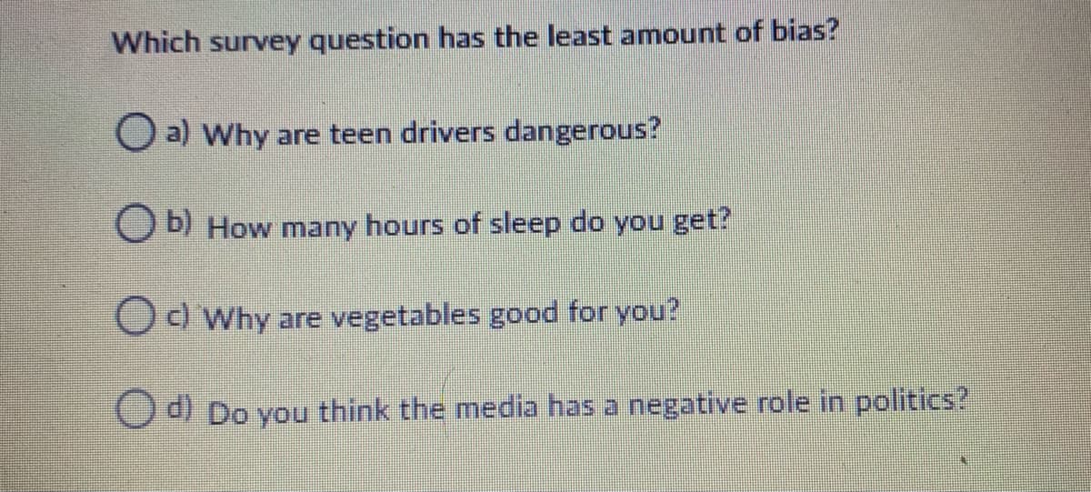 Which survey question has the least amount of bias?
O a) Why are teen drivers dangerous?
O b) How many hours of sleep do you get?
Od Why are vegetables good for you?
d) Do you think the media has a negative role in politics?
