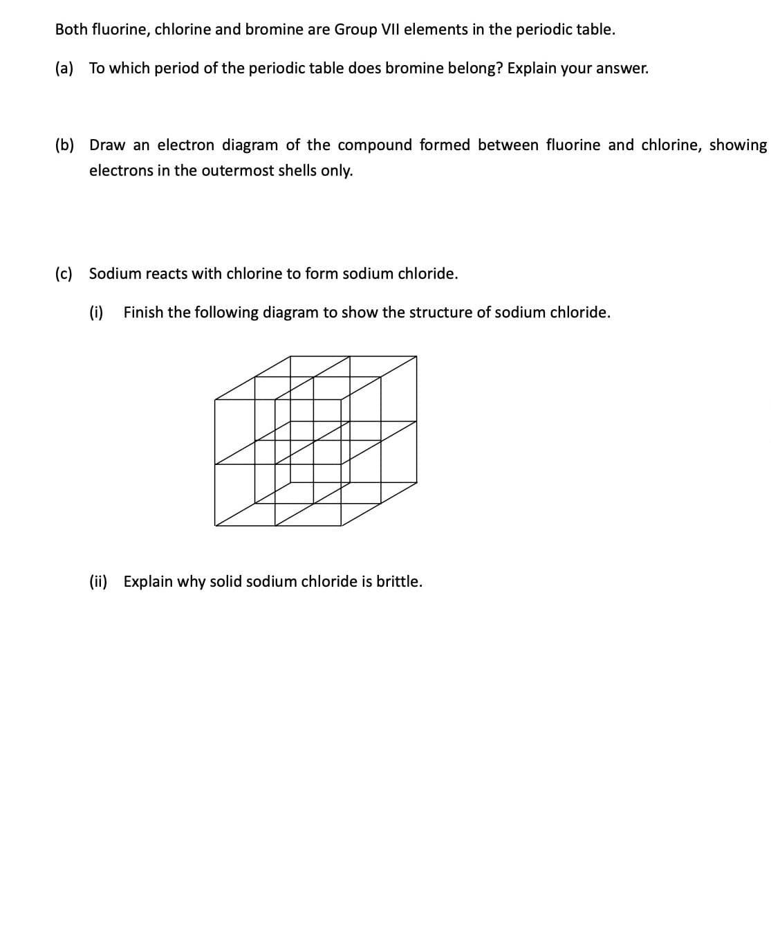 Both fluorine, chlorine and bromine are Group VII elements in the periodic table.
(a) To which period of the periodic table does bromine belong? Explain your answer.
(b) Draw an electron diagram of the compound formed between fluorine and chlorine, showing
electrons in the outermost shells only.
(c) Sodium reacts with chlorine to form sodium chloride.
(i) Finish the following diagram to show the structure of sodium chloride.
(ii) Explain why solid sodium chloride is brittle.