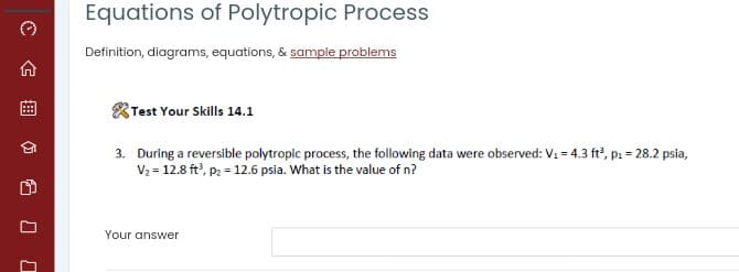 Equations of Polytropic Process
Definition, diagrams, equations, & sample problems
Test Your Skills 14.1
3. During a reversible polytropic process, the following data were observed: V: = 4.3 ft, p1 = 28.2 psia,
V2 = 12.8 ft', p2 = 12.6 psia. What is the value of n?
Your answer
曲
G 口 口
