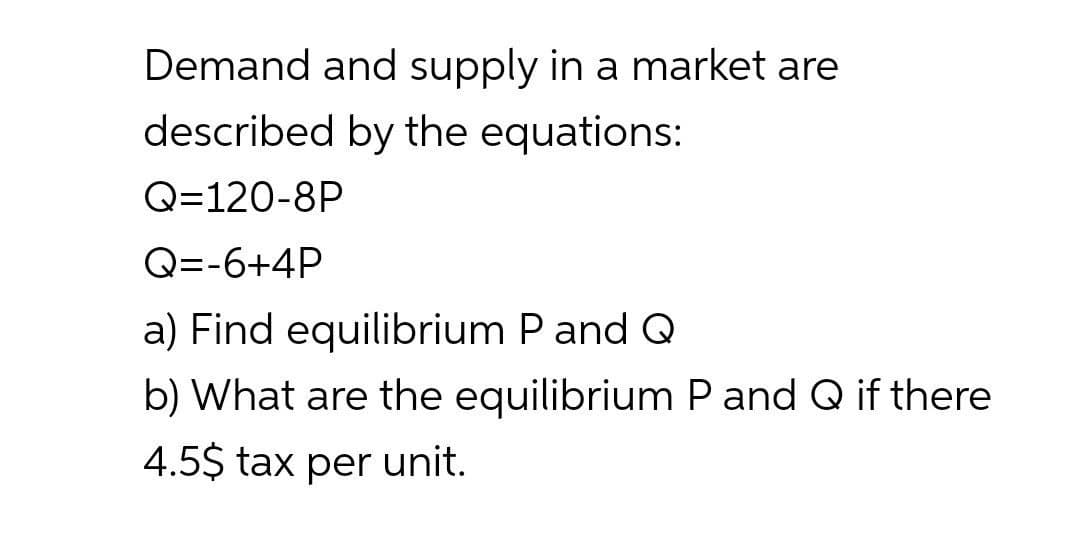 Demand and supply in a market are
described by the equations:
Q=120-8P
Q=-6+4P
a) Find equilibrium P and Q
b) What are the equilibrium P and Q if there
4.5$ tax per unit.
