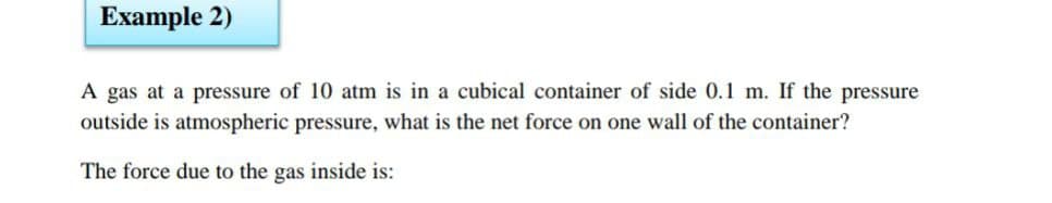 Example 2)
A gas at a pressure of 10 atm is in a cubical container of side 0.1 m. If the pressure
outside is atmospheric pressure, what is the net force on one wall of the container?
The force due to the gas inside is:
