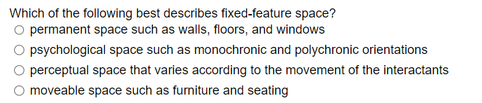 Which of the following best describes fixed-feature space?
O permanent space such as walls, floors, and windows
O psychological space such as monochronic and polychronic orientations
perceptual space that varies according to the movement of the interactants
moveable space such as furniture and seating