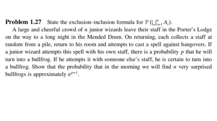 Problem 1.27 State the exclusion-inclusion formula for P (U, A,).
A large and cheerful crowd of n junior wizards leave their staff in the Porter's Lodge
on the way to a long night in the Mended Drum. On returning, each collects a staff at
random from a pile, return to his room and attempts to cast a spell against hangovers. If
a junior wizard attempts this spell with his own staff, there is a probability p that he will
turn into a bullfrog. If he attempts it with someone else's staff, he is certain to turn into
a bullfrog. Show that the probability that in the morning we will find n very surprised
bullfrogs is approximately el-.
