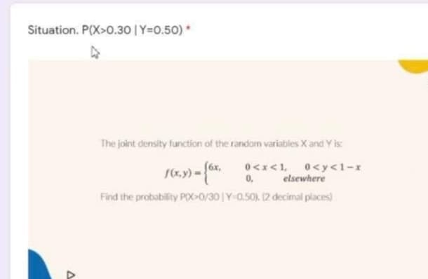 Situation. P(X>0.30 | Y=0.50) *
The joint density function of the random variables X and Y is:
(x, y) =
f6x,
0,
T>>0
0<y<1-x
elsewhere
Find the probability POX-0/30 Y-0,50) (2 decimal places)
