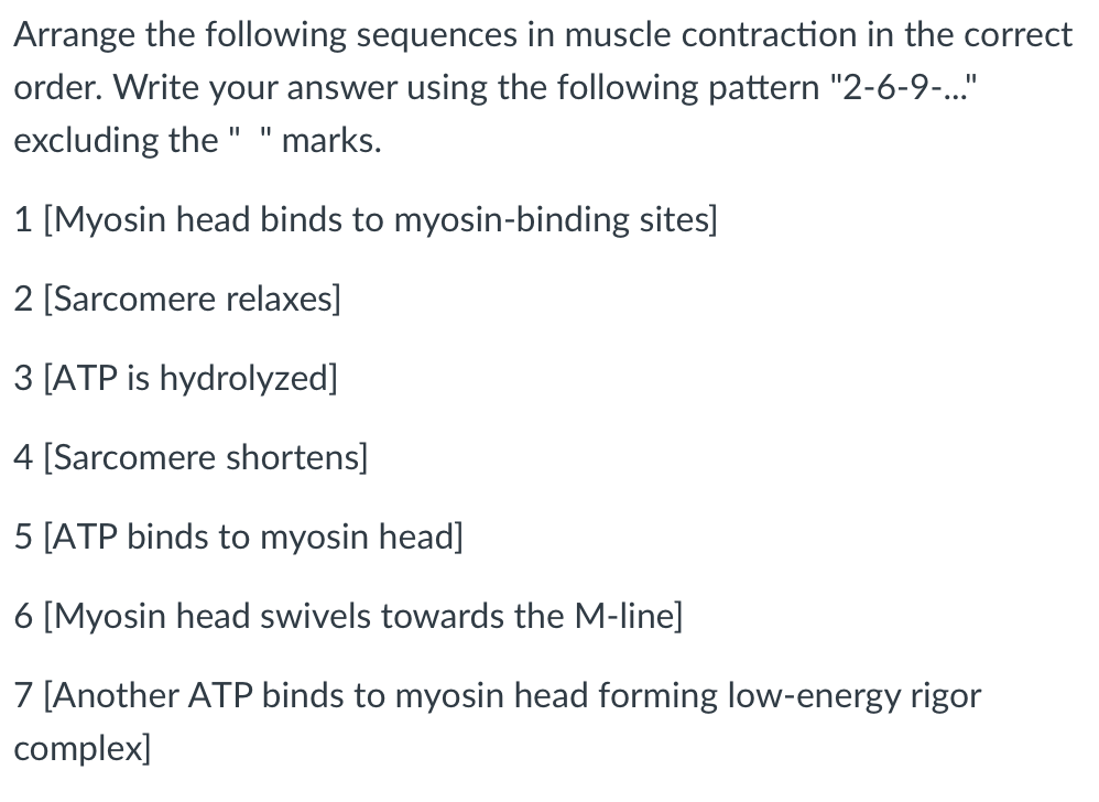 Arrange the following sequences in muscle contraction in the correct
order. Write your answer using the following pattern "2-6-9-..."
excluding the " " marks.
1 [Myosin head binds to myosin-binding sites]
2 [Sarcomere relaxes]
3 [ATP is hydrolyzed]
4 [Sarcomere shortens]
5 [ATP binds to myosin head]
6 [Myosin head swivels towards the M-line]
7 [Another ATP binds to myosin head forming low-energy rigor
complex]