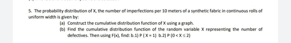 5. The probability distribution of X, the number of imperfections per 10 meters of a synthetic fabric in continuous rolls of
uniform width is given by:
(a) Construct the cumulative distribution function of X using a graph.
(b) Find the cumulative distribution function of the random variable X representing the number of
defectives. Then using F(x), find: b.1) P (X = 1) b.2) P (0<X< 2)
