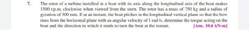 7.
The rotor of a turbine installed in a boat with its axis along the longitudinal axis of the boat makes
1500 rp.m. clockwise when viewed from the stern. The rotor has a mass of 750 kg and a radius of
gyration of 300 mm. If at an instant, the boat pitches in the longitudinal vertical plane so that the bow
rises from the horizontal plane with an angular velocity of I rad/s, determine the torque acting on the
[Ans. 10.6 kN-m]
boat and the direction in which it tends to turn the boat at the instant.
