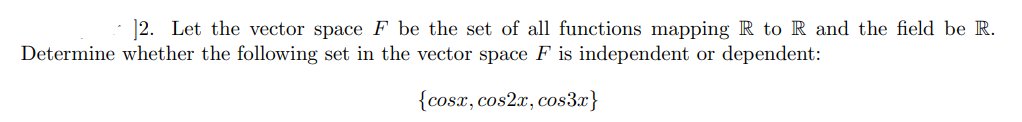 |2. Let the vector space F be the set of all functions mapping R to R and the field be R.
Determine whether the following set in the vector space F is independent or dependent:
{cosx, cos2x, cos3x}
