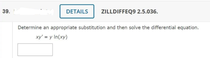 39.
DETAILS
ZILLDIFFEQ9 2.5.036.
Determine an appropriate substitution and then solve the differential equation.
xy' = y In(xy)
