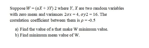 Suppose W = (aX + 3Y) 2 where Y, X are two random variables
with zero mean and variances 20x = 4, oy2 = 16. The
correlation coefficient between them is p = -0.5
a) Find the value of a that make W minimum value.
b) Find minimum mean value of W.
