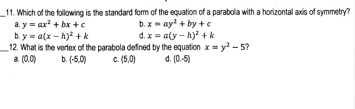 _11. Which of the following is the standard form of the equation of a parabola with a horizontal axis of symmetry?
а. у %3D ах? + bx + с
b. y = a(x -- h)2 + k
12. What is the vertex of the parabola defined by the equation x =
а. (0,0)
b. x %3D ау? + bу + с
d. x = a(y - h)2 + k
y2 - 5?
b. (-5,0)
с. (5,0)
d. (0.-5)
