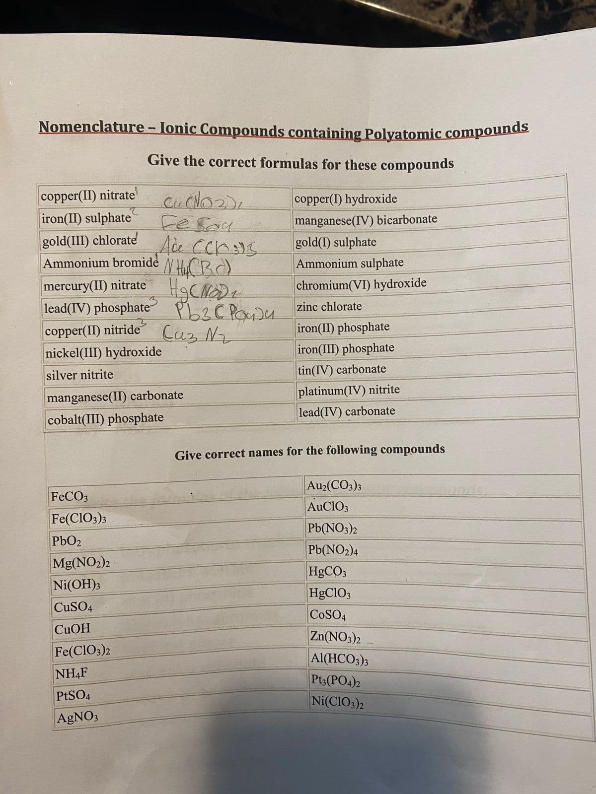 Nomenclature - lonic Compounds containing Polyatomic compounds
Nomenclature - Ionic Compounds containing Polyatomic compounds
Give the correct formulas for these compounds
copper(II) nitrate'
iron(II) sulphate
gold(III) chlorate Ace Ccr)S
copper(I) hydroxide
manganese(IV) bicarbonate
gold(I) sulphate
Ammonium bromide
mercury(II) nitrate HaCNDz
lead(IV) phosphate PLZC PocDu zinc chlorate
copper(II) nitride Caz Nz
N HOCB)
Ammonium sulphate
chromium(VI) hydroxide
2
iron(II) phosphate
nickel(III) hydroxide
iron(III) phosphate
silver nitrite
tin(IV) carbonate
platinum(IV) nitrite
lead(IV) carbonate
manganese(II) carbonate
cobalt(III) phosphate
Give correct names for the following compounds
Au2(CO3)3
FECO3
AuClO3
Fe(CIO3)3
Pb(NO3)2
PbO2
Pb(NO2)4
H9CO3
Mg(NO2)2
Ni(OH)3
HgClO3
CuSO4
COSO4
CUOH
Zn(NO3)2
Fe(Cl03)2
Al(HCO3)3
NH4F
Pt3(PO4)2
PTSO4
Ni(CIO3)2
AGNO3
