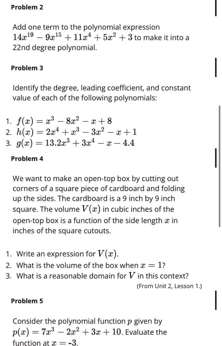 Problem 2
Add one term to the polynomial expression
14x19 – 9x15 + 11x4 + 5x² + 3 to make it into a
22nd degree polynomial.
|
Problem 3
Identify the degree, leading coefficient, and constant
value of each of the following polynomials:
1. f(x) = x³ – 8x? – x + 8
2. h(x) = 2x + x³ – 3x² – x +1
3. g(x) = 13.2x³ + 3x4 – x – 4.4
Problem 4
We want to make an open-top box by cutting out
corners of a square piece of cardboard and folding
up the sides. The cardboard is a 9 inch by 9 inch
square. The volume V(x) in cubic inches of the
open-top box is a function of the side length x in
inches of the square cutouts.
1. Write an expression for V(x).
2. What is the volume of the box when x =
1?
3. What is a reasonable domain for V in this context?
(From Unit 2, Lesson 1.)
|
Problem 5
Consider the polynomial function p given by
p(x) = 7x3 – 2x? + 3x + 10. Evaluate the
function at x = -3.
