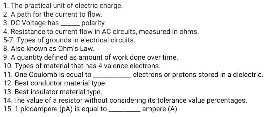1. The practical unit of electric charge.
2. A path for the current to flow.
3. DC Voltage has
4. Resistance to current flow in AC circuits, measured in ohms.
5-7. Types of grounds in electrical circuits.
8. Also known as Ohm's Law.
9. A quantity defined as amount of work done over time.
10. Types of material that has 4 valence electrons.
11. One Coulomb is equal to
12. Best conductor material type.
13. Best insulator material type.
14.The value of a resistor without considering its tolerance value percentages.
15. 1 picoampere (pA) is equal to
-polarity
electrons or protons stored in a dielectric.
ampere (A).

