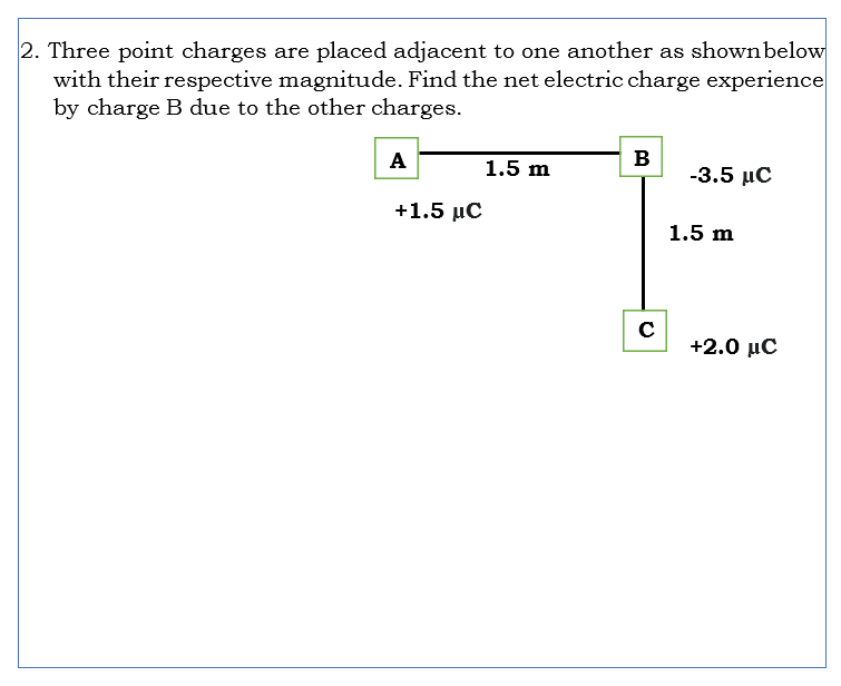 2. Three point charges are placed adjacent to one another as shownbelow
with their respective magnitude. Find the net electric charge experience
by charge B due to the other charges.
A
B
1.5 m
-3.5 μC
+1.5 μC
1.5 m
+2.0 μC
