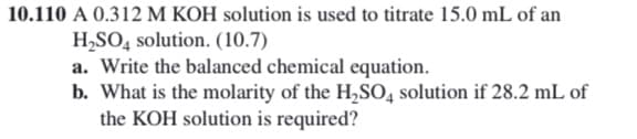 10.110 A 0.312 M KOH solution is used to titrate 15.0 mL of an
H,SO, solution. (10.7)
a. Write the balanced chemical equation.
b. What is the molarity of the H,SO,4 solution if 28.2 mL of
the KOH solution is required?
