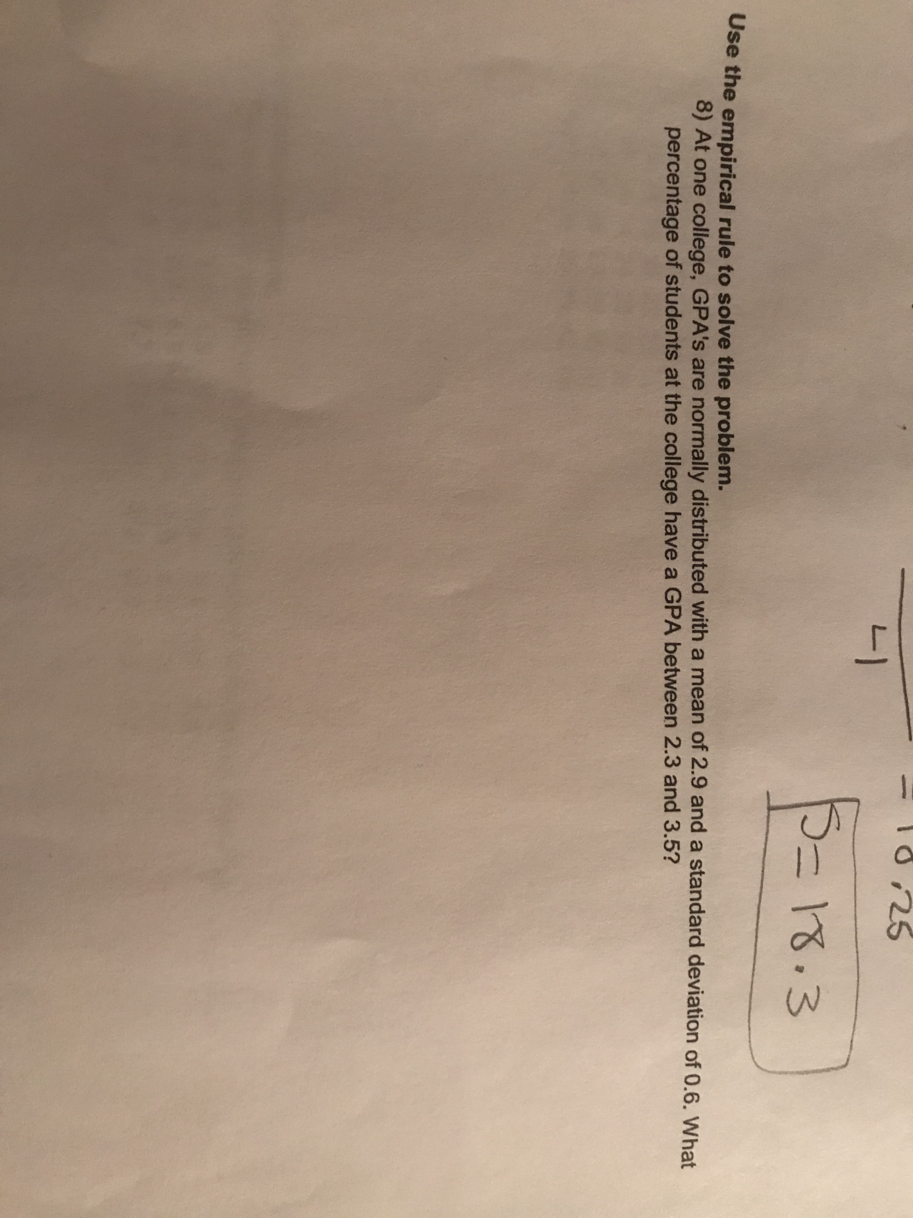 Use the empirical rule to solve the problem.
8) At one college, GPA's are normally distributed with a mean of 2.9 and a standard deviation of 0.6. What
percentage of students at the college have a GPA between 2.3 and 3.5?
