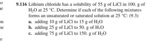 9.116 Lithium chloride has a solubility of 55 g of LiCl in 100. g of
H,O at 25 °C. Determine if each of the following mixtures
forms an unsaturated or saturated solution at 25 °C: (9.3)
a. adding 10 g of LiCl to 15 g of H;O
b. adding 25 g of LİCI to 50. g of H,0
c. adding 75 g of LiCl to 150. g of H,O
ne
on
ne
