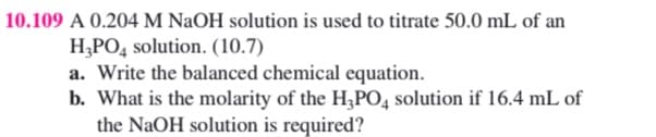 10.109 A 0.204 M NaOH solution is used to titrate 50.0 mL of an
H,PO, solution. (10.7)
a. Write the balanced chemical equation.
b. What is the molarity of the H;PO4 solution if 16.4 mL of
the NaOH solution is required?
