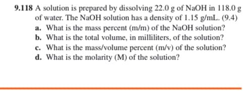 9.118 A solution is prepared by dissolving 22.0 g of NaOH in 118.0 g
of water. The NaOH solution has a density of 1.15 g/mL. (9.4)
a. What is the mass percent (m/m) of the NaOH solution?
b. What is the total volume, in milliliters, of the solution?
c. What is the mass/volume percent (m/v) of the solution?
d. What is the molarity (M) of the solution?
