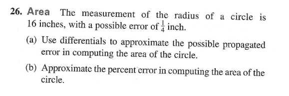 26. Area The measurement of the radius of a circle is
16 inches, with a possible error of inch.
(a) Use differentials to approximate the possible propagated
error in computing the area of the circle.
(b) Approximate the percent error in computing the area of the
circle.
