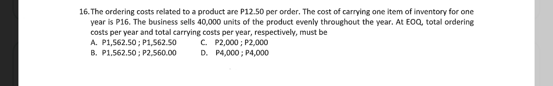 16. The ordering costs related to a product are P12.50 per order. The cost of carrying one item of inventory for one
year is P16. The business sells 40,000 units of the product evenly throughout the year. At EOQ, total ordering
costs per year and total carrying costs per year, respectively, must be
A. P1,562.50 ; P1,562.50
C. P2,000 ; P2,000
D. P4,000 ; P4,000
B. P1,562.50 ; P2,560.00

