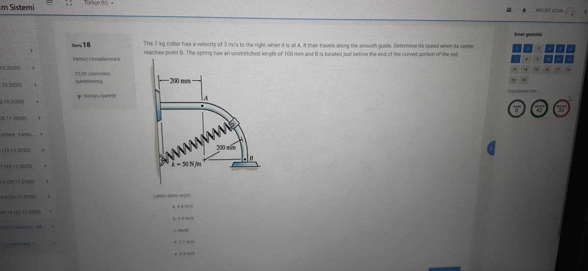 im Sistemi
Türkçe (tr)
MELIKE UZUN
Sınav gezintisi
The 7-kg collar has a velocity of 3 m/s to the right when it is at A. It then travels along the smooth guide. Determine its speed when its center
reaches point B. The spring has an unstretched length of 100 mm and B is located just before the end of the curved portion of the rod.
Soru 18
Henüz cevaplanmadı
1.
4.
10.2020)
9
10
71
12
10,00 üzerinden
13
14
15
16
17
18
10.2020)
işaretlenmiş
200 mm
19
20
P Soruyu işaretle
210.2020)
A
Uygulamayı bitir
HOUR
MINUTES
05.11.2020)
42
SCOONDE
33
ecture -Lectu
my
(12.11.2020)
200 mm
AM
k= 50 N/m
7 (19.11.2020)
e8 (25.11.2020)
re 9 (26.11.2020)
Lutfen birini seçin:
a.4.4 m/s
ure 10 (27.112020)
b 3.5 m/s
2005 Dynamicn Mi.
C. None
TO Department ol
d. 27 m/s
e 53 m/s
